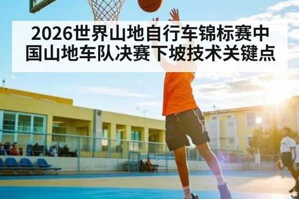 2026世界山地自行车锦标赛中国山地车队决赛下坡技术关键点