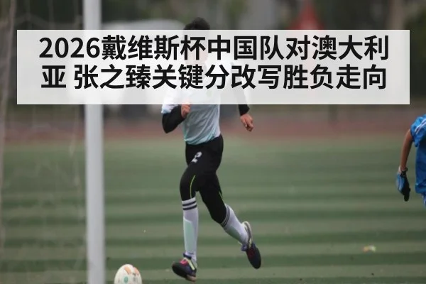 2026戴维斯杯中国队对澳大利亚 张之臻关键分改写胜负走向