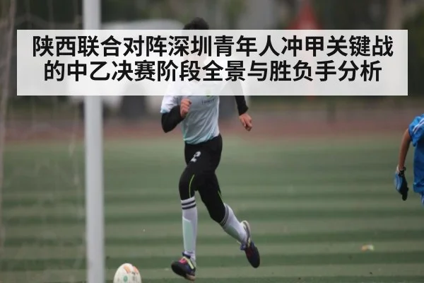 陕西联合对阵深圳青年人冲甲关键战的中乙决赛阶段全景与胜负手分析